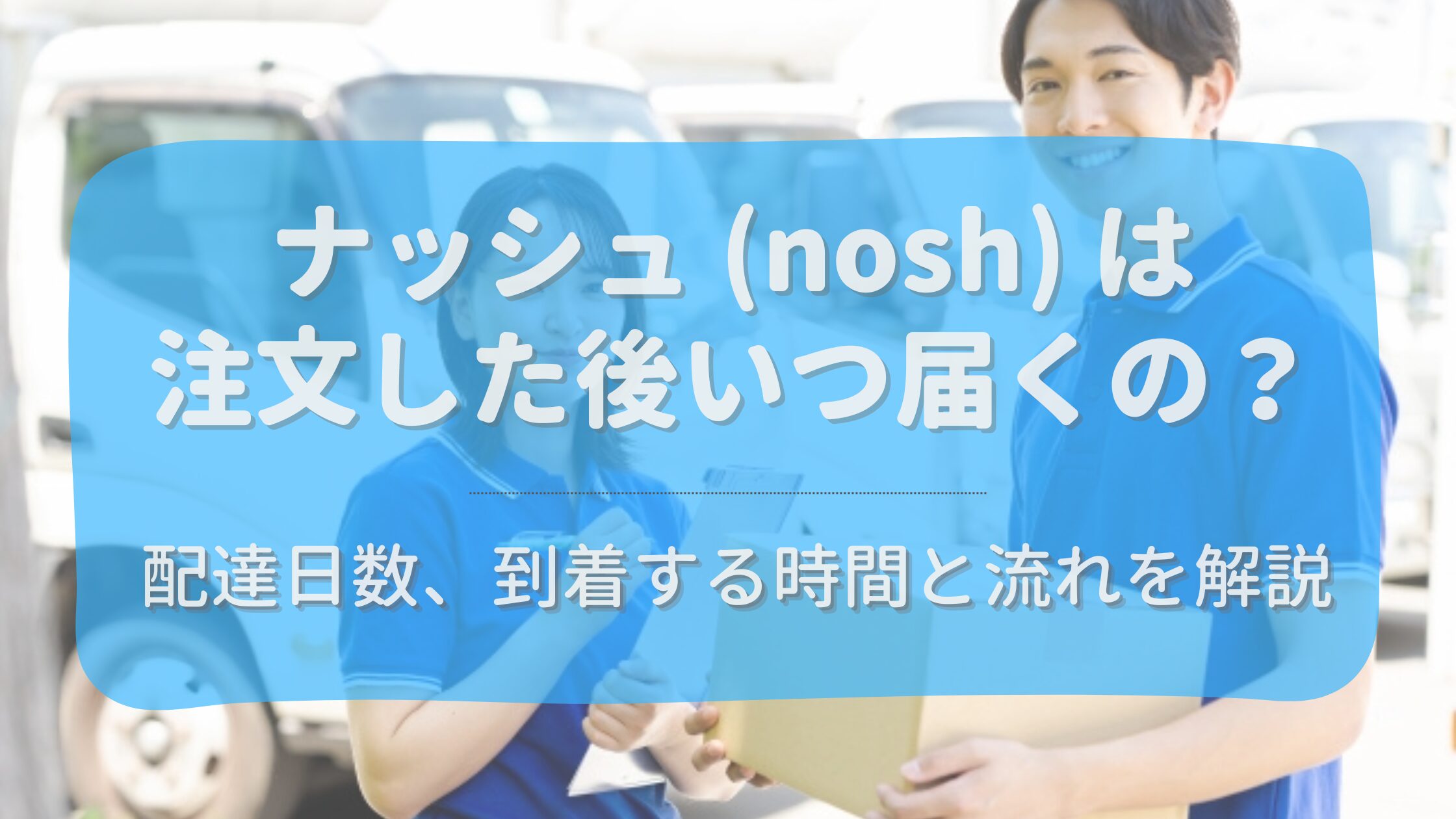 ナッシュ（nosh）はいつ届くの？配達日数や時間と届くまでの流れを解説